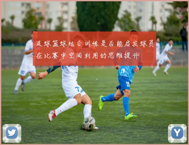足球篮球结合训练是否能启发球员在比赛中空间利用的思维提升